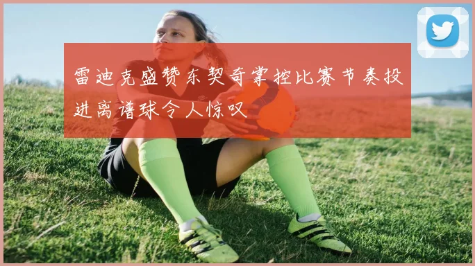 雷迪克盛赞东契奇掌控比赛节奏投进离谱球令人惊叹