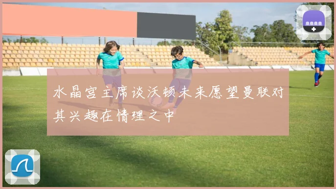 水晶宫主席谈沃顿未来愿望曼联对其兴趣在情理之中