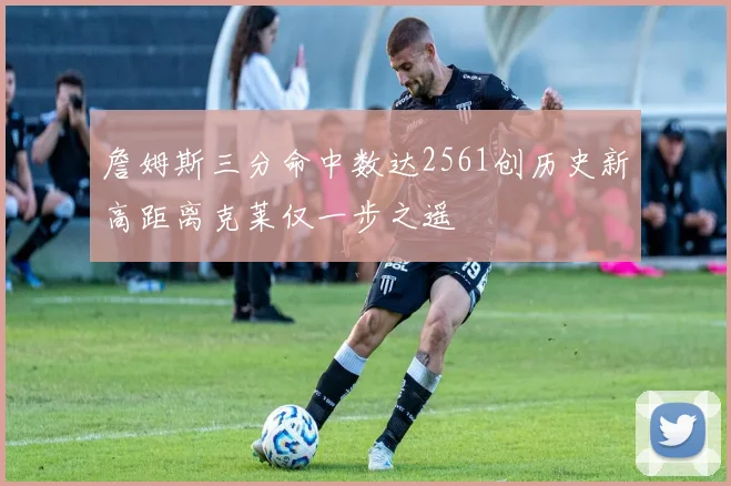 詹姆斯三分命中数达2561创历史新高距离克莱仅一步之遥