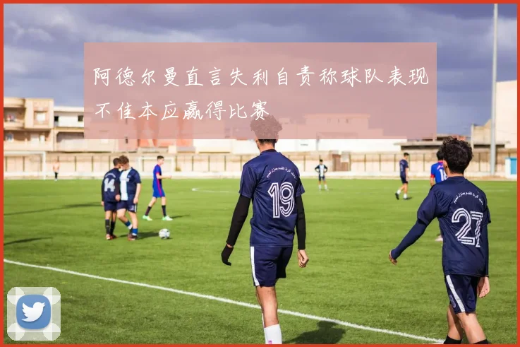 阿德尔曼直言失利自责称球队表现不佳本应赢得比赛