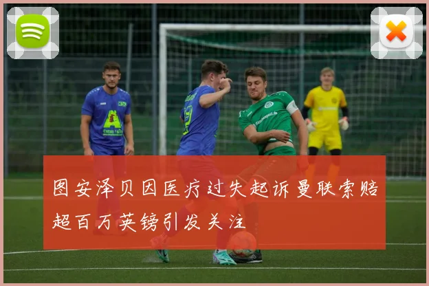 图安泽贝因医疗过失起诉曼联索赔超百万英镑引发关注
