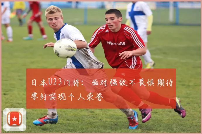日本U23门将：面对强敌不畏惧期待零封实现个人荣誉