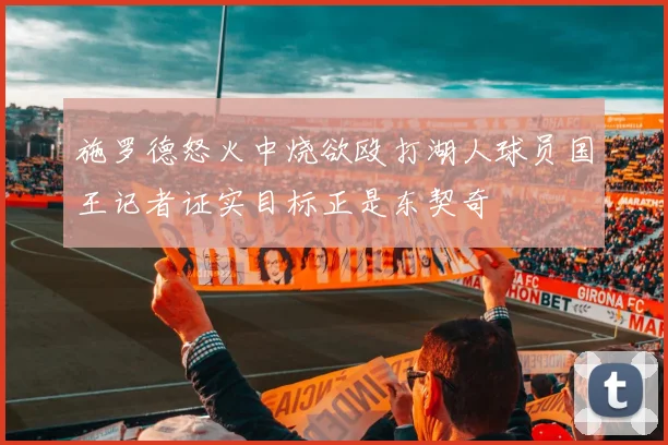 施罗德怒火中烧欲殴打湖人球员国王记者证实目标正是东契奇