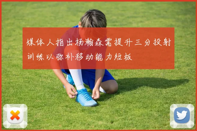 媒体人指出杨瀚森需提升三分投射训练以弥补移动能力短板
