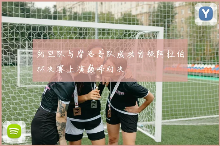 约旦队与摩洛哥队成功晋级阿拉伯杯决赛上演巅峰对决