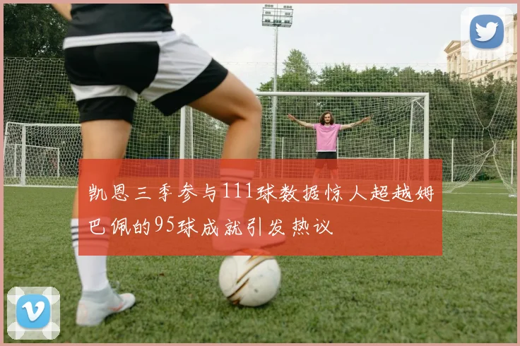凯恩三季参与111球数据惊人超越姆巴佩的95球成就引发热议