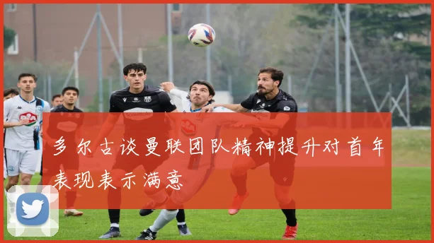 多尔古谈曼联团队精神提升对首年表现表示满意