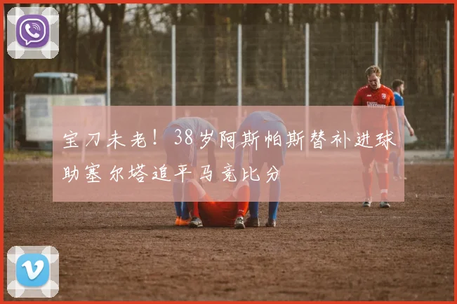 宝刀未老！38岁阿斯帕斯替补进球助塞尔塔追平马竞比分