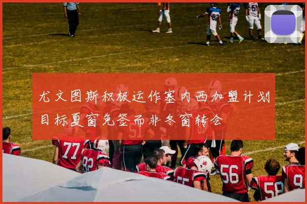 尤文图斯积极运作塞内西加盟计划目标夏窗免签而非冬窗转会