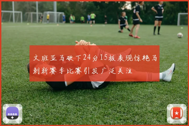 文班亚马砍下24分15板表现惊艳马刺新赛季比赛引发广泛关注