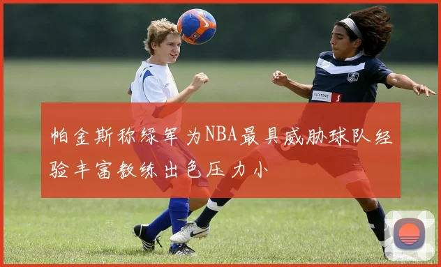 帕金斯称绿军为NBA最具威胁球队经验丰富教练出色压力小