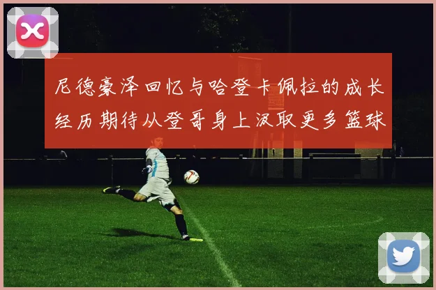 尼德豪泽回忆与哈登卡佩拉的成长经历期待从登哥身上汲取更多篮球智慧