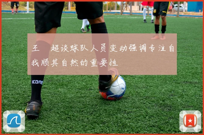 王燊超谈球队人员变动强调专注自我顺其自然的重要性