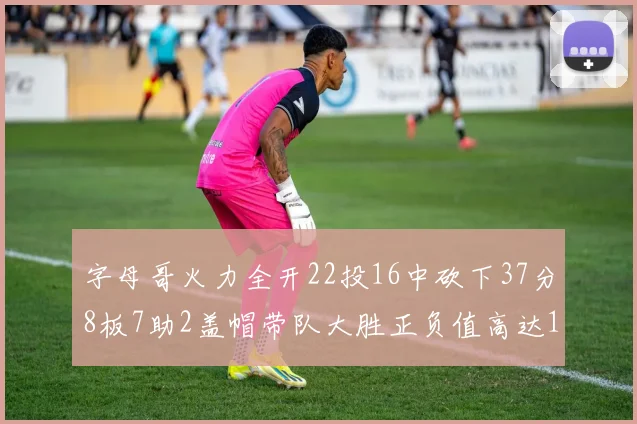 字母哥火力全开22投16中砍下37分8板7助2盖帽带队大胜正负值高达18