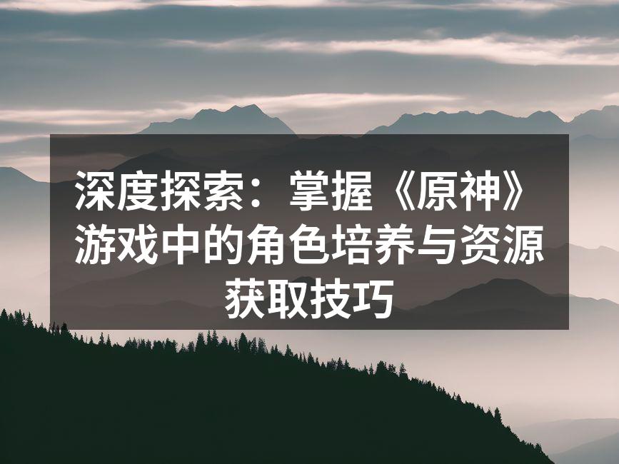 深度探索：掌握《原神》游戏中的角色培养与